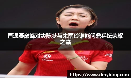 直通赛巅峰对决陈梦与朱雨玲谁能问鼎乒坛荣耀之巅